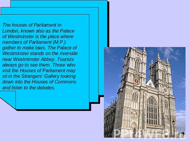 The houses of Parliament in London, known also as the Palace of Westminster is the place where members of Parliament (M.P.) gather to make laws. The Palace of Westminster stands on the riverside near Westminster Abbey. Tourists always go to see them…
