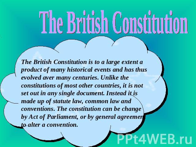 The British Constitution The British Constitution is to a large extent a product of many historical events and has thus evolved aver many centuries. Unlike the constitutions of most other countries, it is not set out in any single document. Instead …