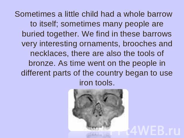 Sometimes a little child had a whole barrow to itself; sometimes many people are buried together. We find in these barrows very interesting ornaments, brooches and necklaces, there are also the tools of bronze. As time went on the people in differen…