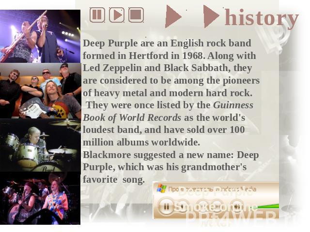 Deep Purple are an English rock band formed in Hertford in 1968. Along with Led Zeppelin and Black Sabbath, they are considered to be among the pioneers of heavy metal and modern hard rock. They were once listed by the Guinness Book of World Records…