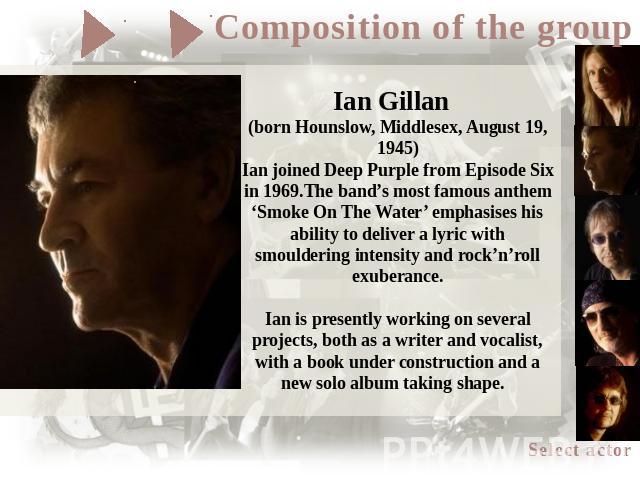 Ian Gillan (born Hounslow, Middlesex, August 19, 1945)Ian joined Deep Purple from Episode Six in 1969.The band’s most famous anthem ‘Smoke On The Water’ emphasises his ability to deliver a lyric with smouldering intensity and rock’n’roll exuberance.…
