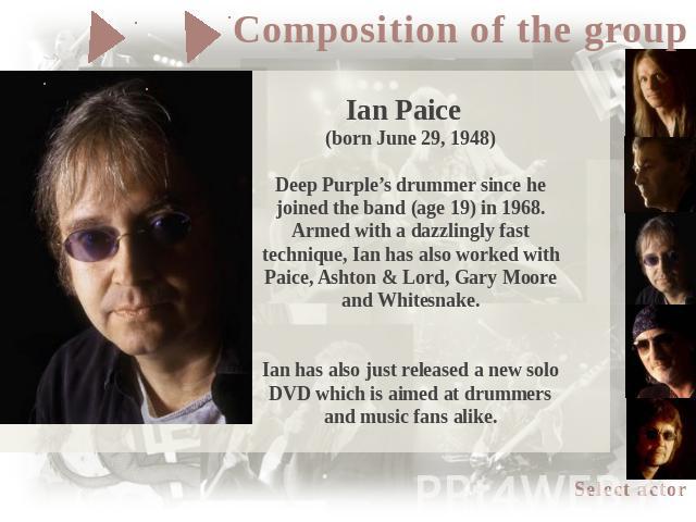 Ian Paice (born June 29, 1948)Deep Purple’s drummer since he joined the band (age 19) in 1968. Armed with a dazzlingly fast technique, Ian has also worked with Paice, Ashton & Lord, Gary Moore and Whitesnake.Ian has also just released a new solo DVD…