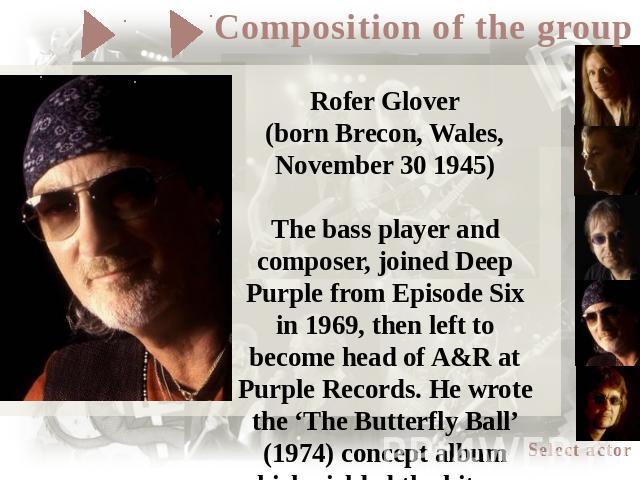 Rofer Glover(born Brecon, Wales, November 30 1945)The bass player and composer, joined Deep Purple from Episode Six in 1969, then left to become head of A&R at Purple Records. He wrote the ‘The Butterfly Ball’ (1974) concept album which yielded the …