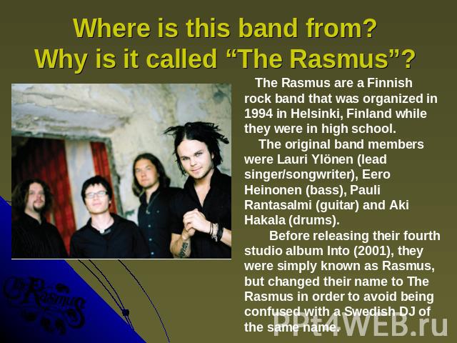 Where is this band from? Why is it called “The Rasmus”? The Rasmus are a Finnish rock band that was organized in 1994 in Helsinki, Finland while they were in high school. The original band members were Lauri Ylönen (lead singer/songwriter), Eero Hei…