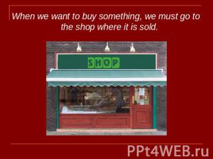 When we want to buy something, we must go to the shop where it is sold.