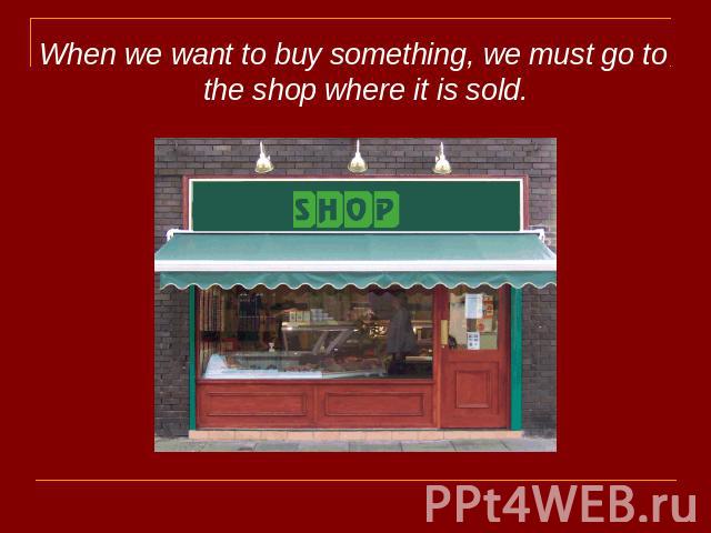 When we want to buy something, we must go to the shop where it is sold.