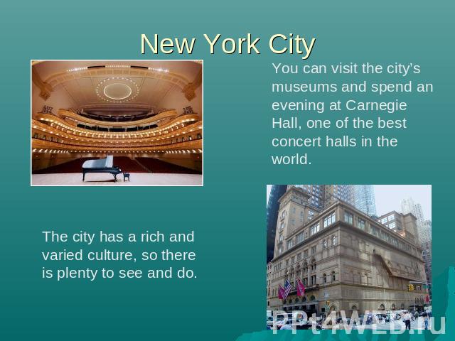New York City You can visit the city’s museums and spend an evening at Carnegie Hall, one of the best concert halls in the world. The city has a rich and varied culture, so there is plenty to see and do.