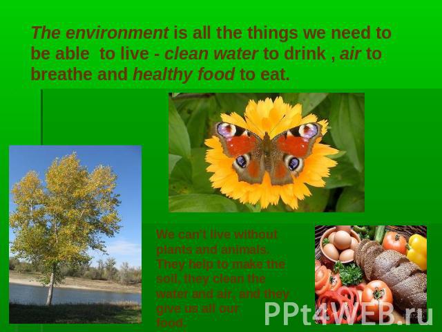 The environment is all the things we need to be able to live - clean water to drink , air to breathe and healthy food to eat. We can’t live withoutplants and animals.They help to make thesoil, they clean thewater and air, and they give us all our food.