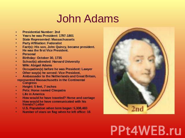 John Adams Presidential Number: 2ndYears he was President: 1797-1801State Represented: MassachussetsParty Affiliation: Federalist Fact(s): His son, John Quincy, became president.He was the first Vice President.PersonalBirthday: October 30, 1735Schoo…