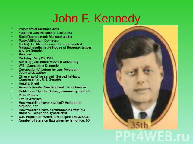 John F. Kennedy Presidential Number: 35thYears he was President: 1961-1963State Represented: MassachusettsParty Affiliation: Democrat Fact(s): He liked to swim. He represented Massachusetts in the House of Representatives and the Senate. PersonalBir…
