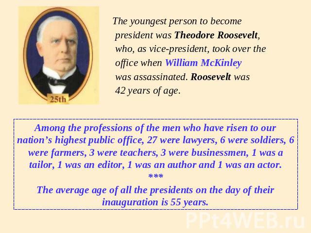 The youngest person to become president was Theodore Roosevelt, who, as vice-president, took over the office when William McKinley was assassinated. Roosevelt was 42 years of age. Among the professions of the men who have risen to our nation’s highe…