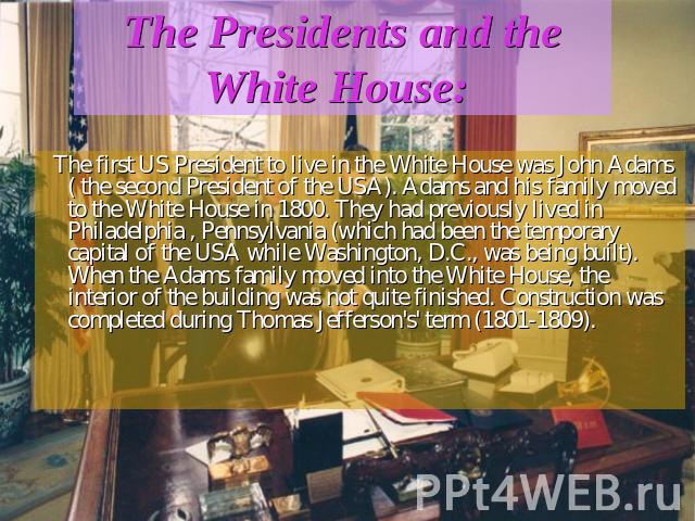 The Presidents and the White House: The first US President to live in the White House was John Adams ( the second President of the USA). Adams and his family moved to the White House in 1800. They had previously lived in Philadelphia , Pennsylvania …