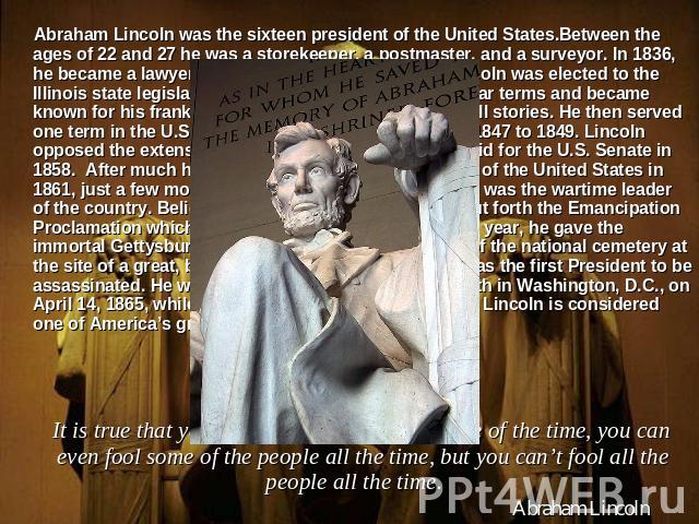 Abraham Lincoln was the sixteen president of the United States.Between the ages of 22 and 27 he was a storekeeper, a postmaster, and a surveyor. In 1836, he became a lawyer in Springfield, Illinois. In 1834 Lincoln was elected to the Illinois state …