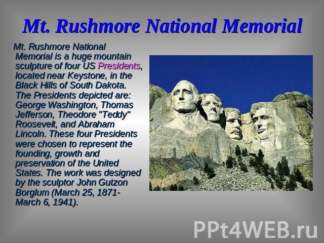 Mt. Rushmore National Memorial Mt. Rushmore National Memorial is a huge mountain sculpture of four US Presidents, located near Keystone, in the Black Hills of South Dakota. The Presidents depicted are: George Washington, Thomas Jefferson, Theodore 