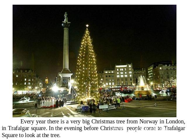 Every year there is a very big Christmas tree from Norway in London, in Trafalgar square. In the evening before Christmas people come to Trafalgar Square to look at the tree.
