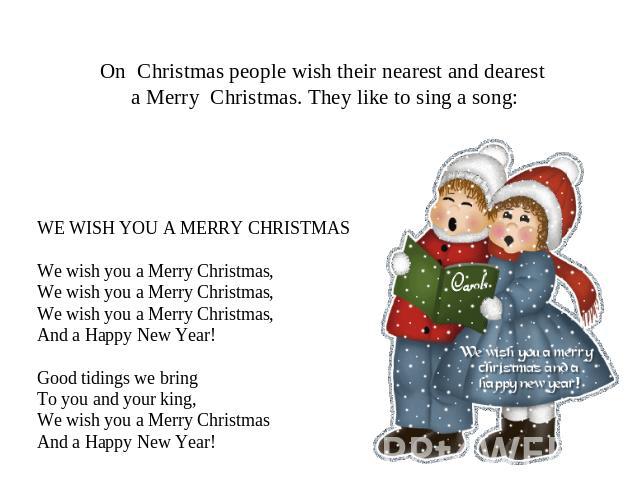 On Christmas people wish their nearest and dearest a Merry Christmas. They like to sing a song: WE WISH YOU A MERRY CHRISTMAS We wish you a Merry Christmas, We wish you a Merry Christmas, We wish you a Merry Christmas, And a Happy New Year! Good tid…