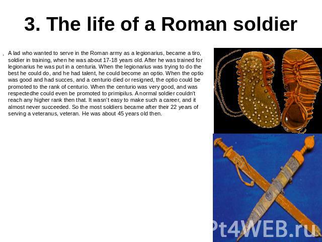3. The life of a Roman soldier A lad who wanted to serve in the Roman army as a legionarius, became a tiro, soldier in training, when he was about 17-18 years old. After he was trained for legionarius he was put in a centuria. When the legionarius w…