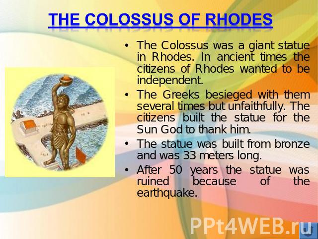 The Colossus of Rhodes The Colossus was a giant statue in Rhodes. In ancient times the citizens of Rhodes wanted to be independent. The Greeks besieged with them several times but unfaithfully. The citizens built the statue for the Sun God to thank …