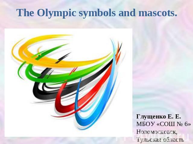 The Olympic symbols and mascots Глущенко Е. Е.МБОУ «СОШ № 6»Новомосковск, Тульская область