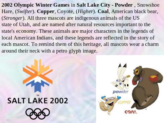 2002 Olympic Winter Games in Salt Lake City - Powder , Snowshoe Hare, (Swifter). Copper, Coyote, (Higher). Coal, American black bear, (Stronger). All three mascots are indigenous animals of the US state of Utah, and are named after natural resources…
