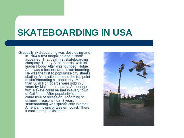 SKATEBOARDING IN USA Gradually skateboarding was developing and in 1964 a first magazine about skate appeared. That year first skateboarding company “Hobby Skateboards” with its leader Hobby Alter was founded. Hobie Alter was a former star of skateb…