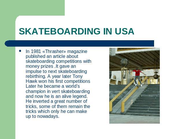SKATEBOARDING IN USA In 1981 «Thrasher» magazine published an article about skateboarding competitions with money prizes .It gave an impulse to next skateboarding rebirthing. A year later Tony Hawk won his first competitions Later he became a world’…