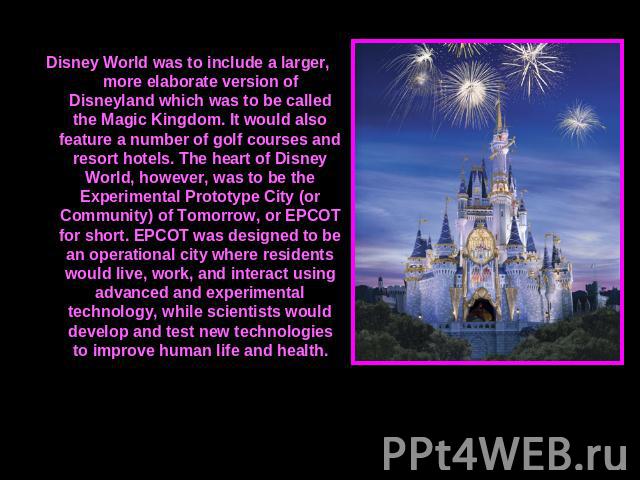 Disney World was to include a larger, more elaborate version of Disneyland which was to be called the Magic Kingdom. It would also feature a number of golf courses and resort hotels. The heart of Disney World, however, was to be the Experimental Pro…