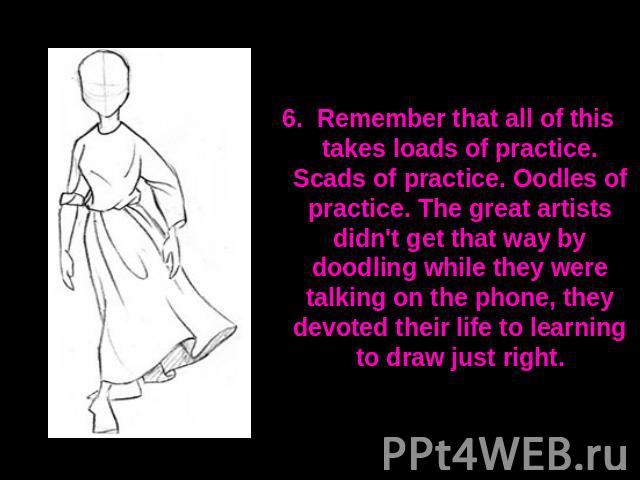 6. Remember that all of this takes loads of practice. Scads of practice. Oodles of practice. The great artists didn't get that way by doodling while they were talking on the phone, they devoted their life to learning to draw just right.