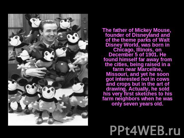The father of Mickey Mouse, founder of Disneyland and of the theme parks of Walt Disney World, was born in Chicago, Illinois, on December 5 of 1901. He found himself far away from the cities, being raised in a farm near Marceline, Missouri, and yet …