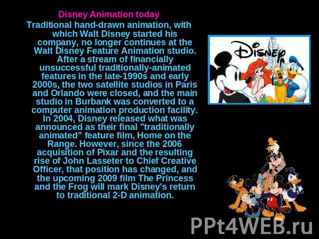 Disney Animation todayTraditional hand-drawn animation, with which Walt Disney started his company, no longer continues at the Walt Disney Feature Animation studio. After a stream of financially unsuccessful traditionally-animated features in the la…
