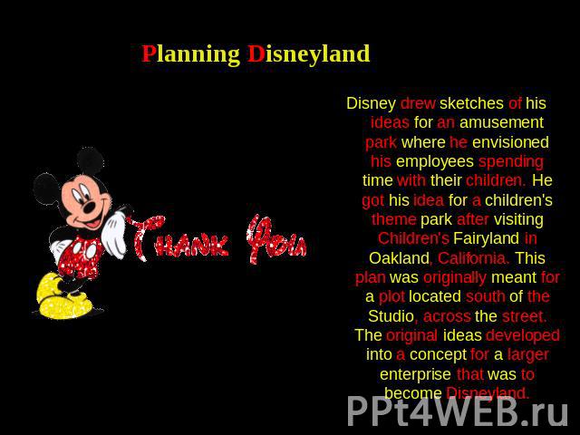 Planning Disneyland Disney drew sketches of his ideas for an amusement park where he envisioned his employees spending time with their children. He got his idea for a children's theme park after visiting Children's Fairyland in Oakland, California. …