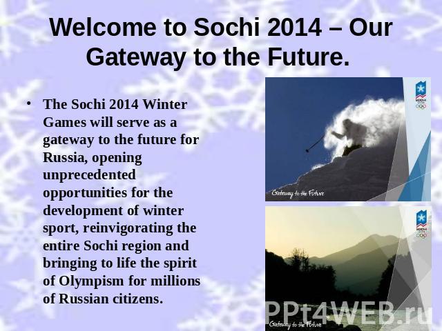 Welcome to Sochi 2014 – Our Gateway to the Future. The Sochi 2014 Winter Games will serve as a gateway to the future for Russia, opening unprecedented opportunities for the development of winter sport, reinvigorating the entire Sochi region and brin…
