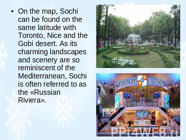 On the map, Sochi can be found on the same latitude with Toronto, Nice and the Gobi desert. As its charming landscapes and scenery are so reminiscent of the Mediterranean, Sochi is often referred to as the «Russian Riviera».