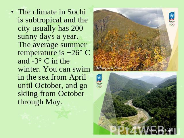 The climate in Sochi is subtropical and the city usually has 200 sunny days a year. The average summer temperature is +26° C and -3° C in the winter. You can swim in the sea from April until October, and go skiing from October through May.