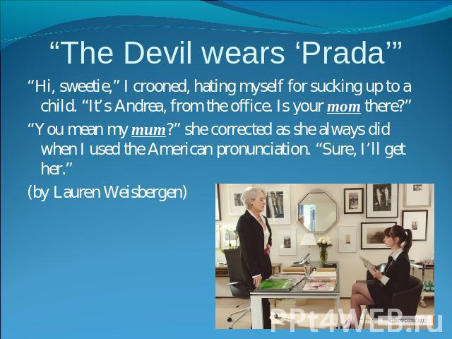 “The Devil wears ‘Prada’” “Hi, sweetie,” I crooned, hating myself for sucking up to a child. “It’s Andrea, from the office. Is your mom there?”“You mean my mum?” she corrected as she always did when I used the American pronunciation. “Sure, I’ll get…