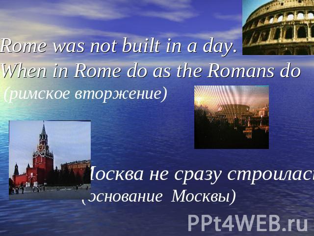 Rome was not built in a day. When in Rome do as the Romans do (римское вторжение) Москва не сразу строилась. (основание Москвы)