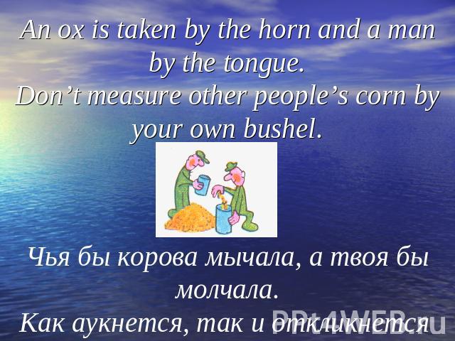 An ox is taken by the horn and a man by the tongue.Don’t measure other people’s corn by your own bushel.Чья бы корова мычала, а твоя бы молчала.Как аукнется, так и откликнется
