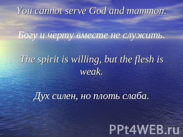 You cannot serve God and mammon.Богу и черту вместе не служить.The spirit is willing, but the flesh is weak.Дух силен, но плоть слаба.