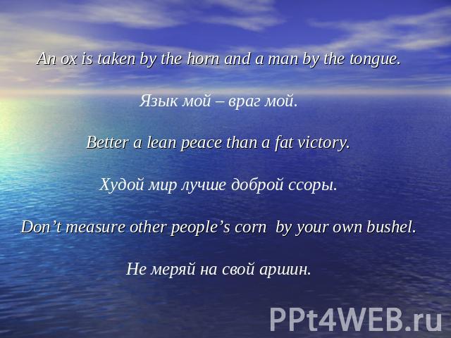 An ox is taken by the horn and a man by the tongue.Язык мой – враг мой.Better a lean peace than a fat victory.Худой мир лучше доброй ссоры.Don’t measure other people’s corn by your own bushel.Не меряй на свой аршин.