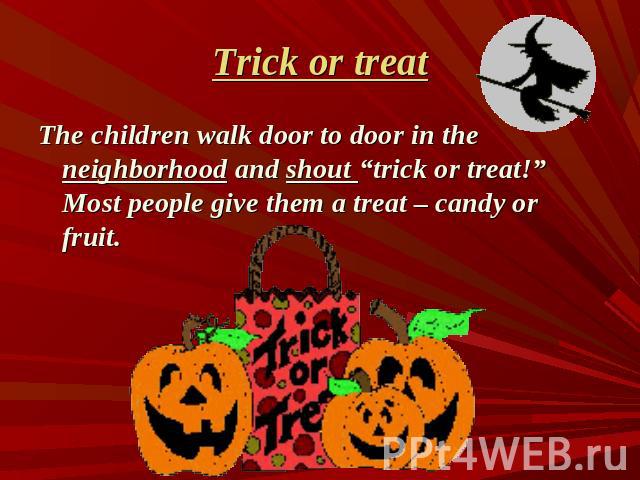 Trick or treat The children walk door to door in the neighborhood and shout “trick or treat!” Most people give them a treat – candy or fruit.