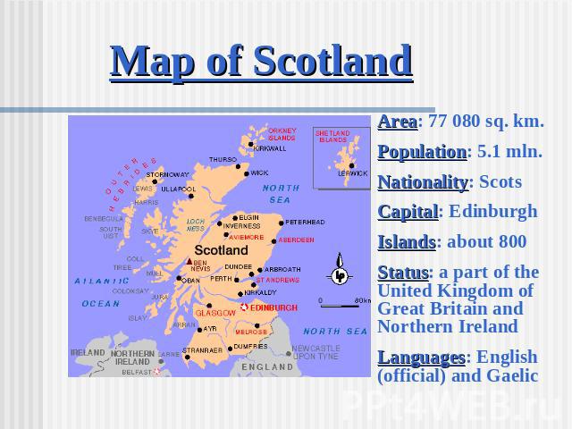 Map of Scotland Area: 77 080 sq. km.Population: 5.1 mln.Nationality: ScotsCapital: EdinburghIslands: about 800Status: a part of the United Kingdom of Great Britain and Northern IrelandLanguages: English (official) and Gaelic