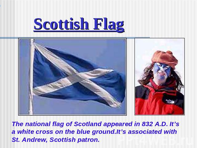 Scottish Flag The national flag of Scotland appeared in 832 A.D. It’s a white cross on the blue ground.It’s associated with St. Andrew, Scottish patron.
