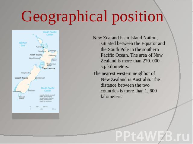 Geographical position New Zealand is an Island Nation, situated between the Equator and the South Pole in the southern Pacific Ocean. The area of New Zealand is more than 270. 000 sq. kilometers.The nearest western neighbor of New Zealand is Austral…