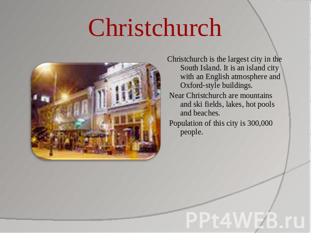 Christchurch Christchurch is the largest city in the South Island. It is an island city with an English atmosphere and Oxford-style buildings. Near Christchurch are mountains and ski fields, lakes, hot pools and beaches. Population of this city is 3…