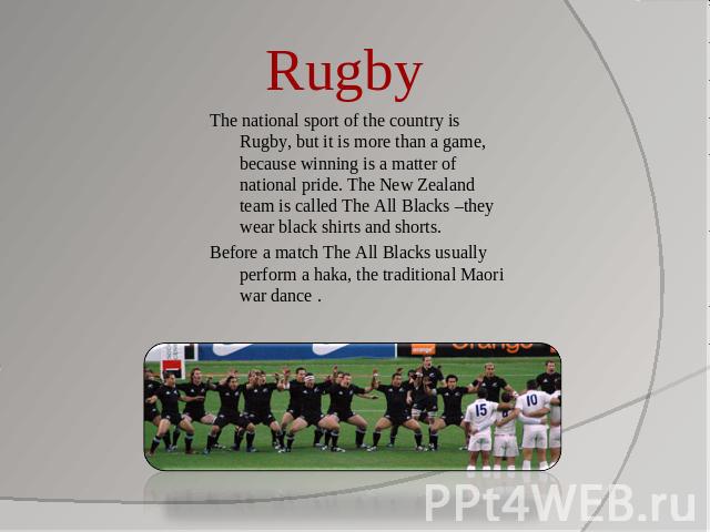 Rugby The national sport of the country is Rugby, but it is more than a game, because winning is a matter of national pride. The New Zealand team is called The All Blacks –they wear black shirts and shorts. Before a match The All Blacks usually perf…