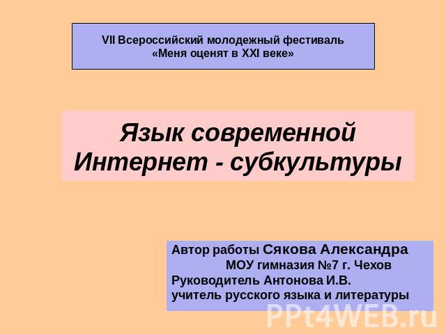 Язык современной Интернет - субкультуры VII Всероссийский молодежный фестиваль«Меня оценят в XXI веке» Автор работы Сякова Александра МОУ гимназия №7 г. ЧеховРуководитель Антонова И.В.учитель русского языка и литературы