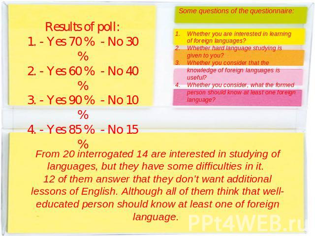 Results of poll:1. - Yes 70 % - No 30 %2. - Yes 60 % - No 40 %3. - Yes 90 % - No 10 %4. - Yes 85 % - No 15 % Some questions of the questionnaire:Whether you are interested in learning of foreign languages?Whether hard language studying is given to y…
