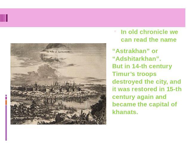 In old chronicle we can read the name “Astrakhan” or “Adshitarkhan”. But in 14-th century Timur’s troops destroyed the city, and it was restored in 15-th century again and became the capital of khanats.