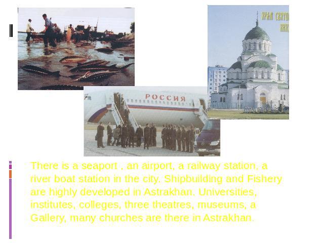 There is a seaport , an airport, a railway station, a river boat station in the city. Shipbuilding and Fishery are highly developed in Astrakhan. Universities, institutes, colleges, three theatres, museums, a Gallery, many churches are there in Astrakhan.