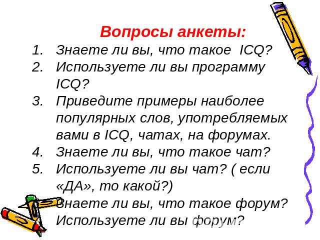 Вопросы анкеты:Знаете ли вы, что такое ICQ?Используете ли вы программу ICQ?Приведите примеры наиболее популярных слов, употребляемых вами в ICQ, чатах, на форумах.Знаете ли вы, что такое чат?Используете ли вы чат? ( если «ДА», то какой?)Знаете ли вы…